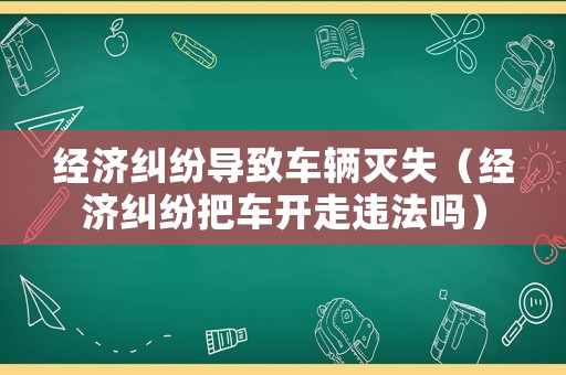 經(jīng)濟(jì)糾紛導(dǎo)致車輛滅失（經(jīng)濟(jì)糾紛把車開走違法嗎）