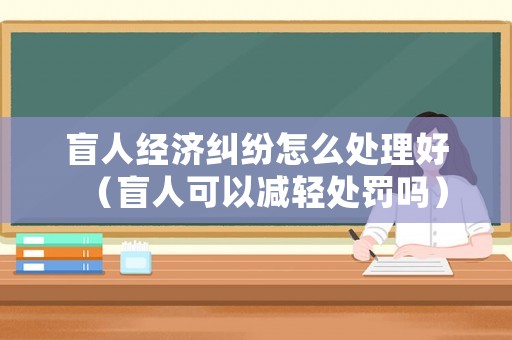 盲人經濟糾紛怎么處理好（盲人可以減輕處罰嗎）