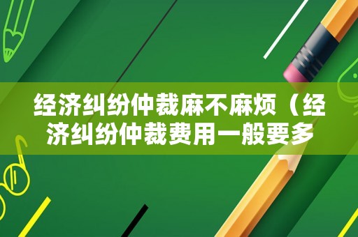 經(jīng)濟(jì)糾紛仲裁麻不麻煩（經(jīng)濟(jì)糾紛仲裁費(fèi)用一般要多少錢）