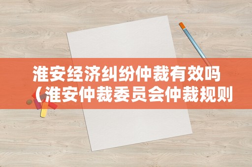 淮安經(jīng)濟(jì)糾紛仲裁有效嗎（淮安仲裁委員會(huì)仲裁規(guī)則）