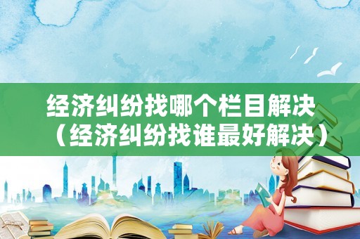 經(jīng)濟糾紛找哪個欄目解決（經(jīng)濟糾紛找誰最好解決）