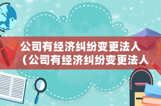 公司有經(jīng)濟(jì)糾紛變更法人（公司有經(jīng)濟(jì)糾紛變更法人怎么處理）