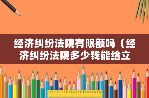 經(jīng)濟糾紛法院有限額嗎（經(jīng)濟糾紛法院多少錢能給立案）