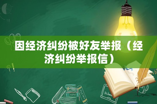因經(jīng)濟(jì)糾紛被好友舉報（經(jīng)濟(jì)糾紛舉報信）