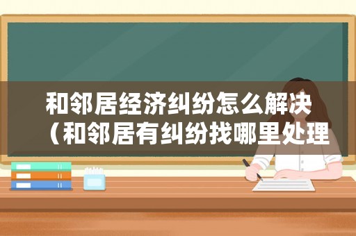 和鄰居經(jīng)濟糾紛怎么解決（和鄰居有糾紛找哪里處理）
