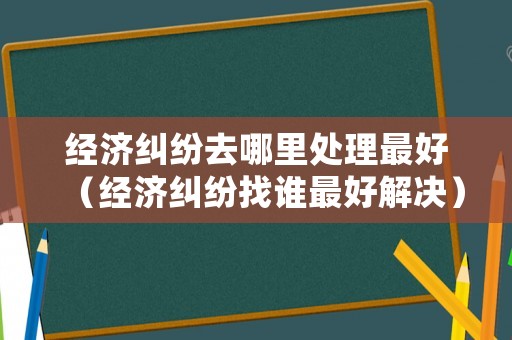 經(jīng)濟糾紛去哪里處理最好（經(jīng)濟糾紛找誰最好解決）