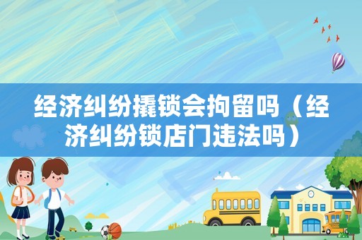 經(jīng)濟(jì)糾紛撬鎖會(huì)拘留嗎（經(jīng)濟(jì)糾紛鎖店門(mén)違法嗎）