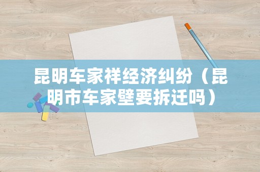 昆明車家祥經(jīng)濟糾紛（昆明市車家壁要拆遷嗎）