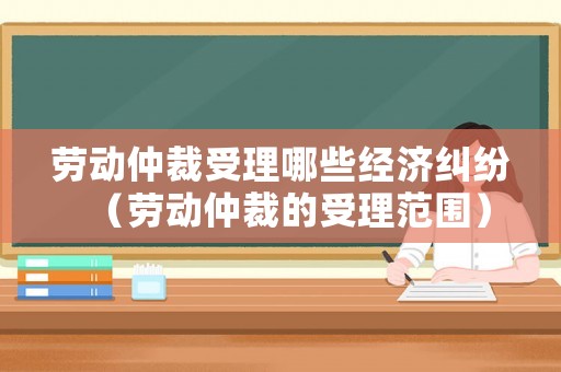 勞動(dòng)仲裁受理哪些經(jīng)濟(jì)糾紛（勞動(dòng)仲裁的受理范圍）