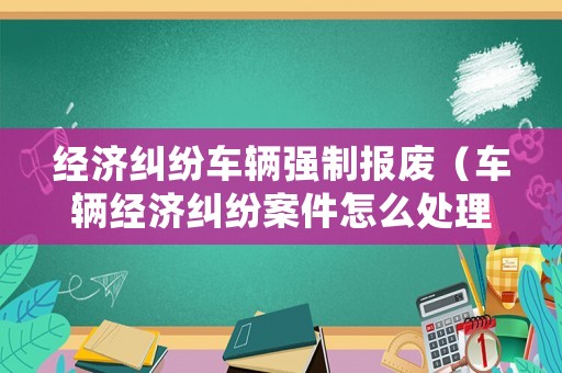 經(jīng)濟糾紛車輛強制報廢（車輛經(jīng)濟糾紛案件怎么處理）