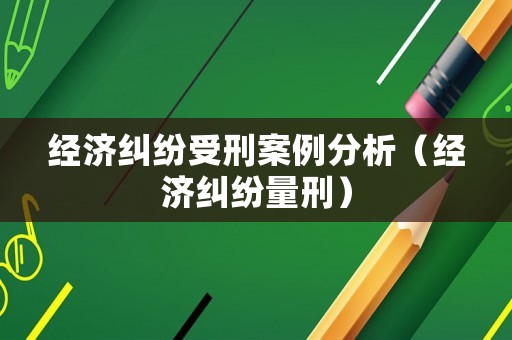 經(jīng)濟(jì)糾紛受刑案例分析（經(jīng)濟(jì)糾紛量刑）