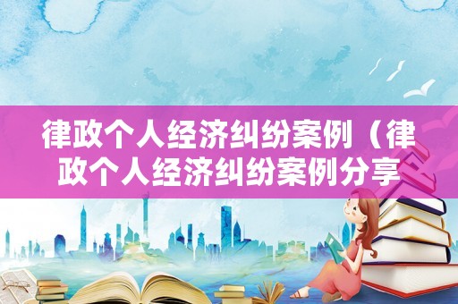 律政個人經(jīng)濟(jì)糾紛案例（律政個人經(jīng)濟(jì)糾紛案例分享）