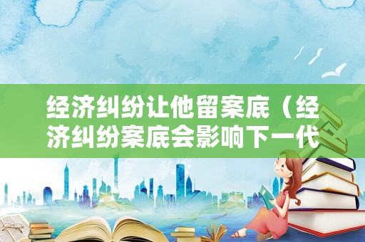 經(jīng)濟(jì)糾紛讓他留案底（經(jīng)濟(jì)糾紛案底會(huì)影響下一代嗎）