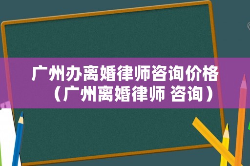 廣州辦離婚律師咨詢價格（廣州離婚律師 咨詢）