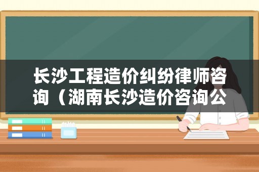 長沙工程造價糾紛律師咨詢（湖南長沙造價咨詢公司排名）