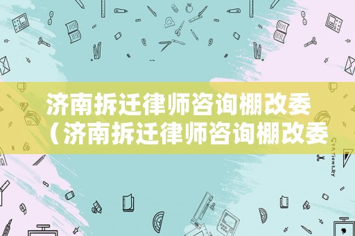濟(jì)南拆遷律師咨詢棚改委（濟(jì)南拆遷律師咨詢棚改委電話號(hào)碼）