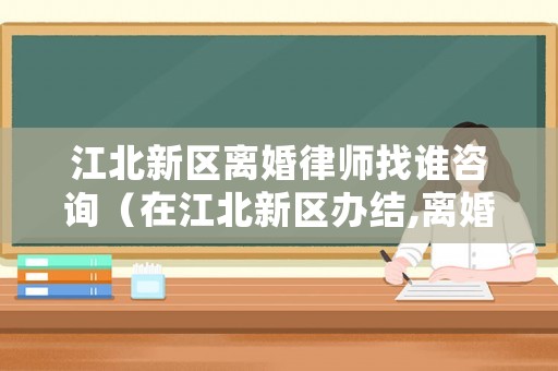 江北新區(qū)離婚律師找誰咨詢（在江北新區(qū)辦結(jié),離婚在哪里辦）