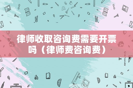 律師收取咨詢費(fèi)需要開票嗎（律師費(fèi)咨詢費(fèi)）