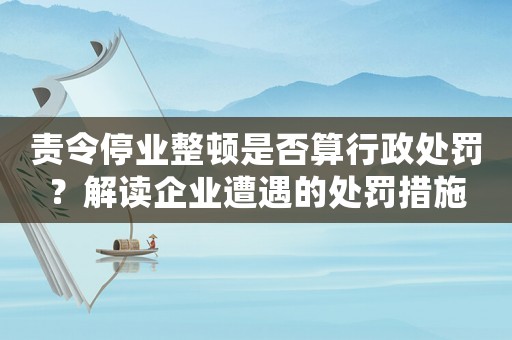 責(zé)令停業(yè)整頓是否算行政處罰？解讀企業(yè)遭遇的處罰措施