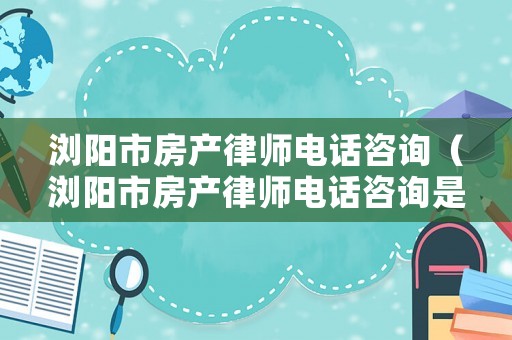 瀏陽(yáng)市房產(chǎn)律師電話(huà)咨詢(xún)（瀏陽(yáng)市房產(chǎn)律師電話(huà)咨詢(xún)是多少）