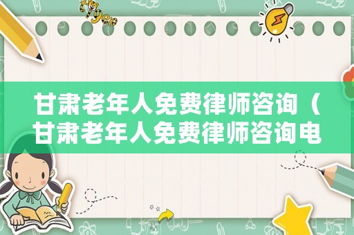 甘肅老年人免費律師咨詢（甘肅老年人免費律師咨詢電話號碼）