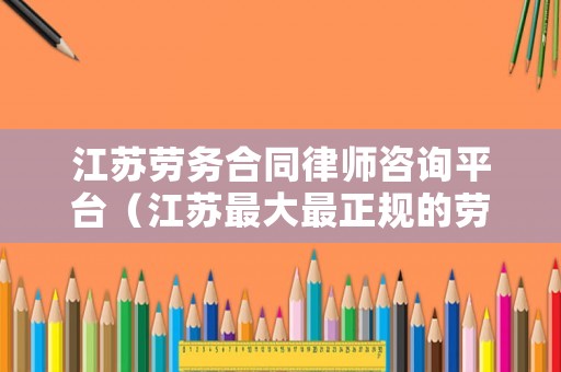 江蘇勞務合同律師咨詢平臺（江蘇最大最正規(guī)的勞務公司有哪些）