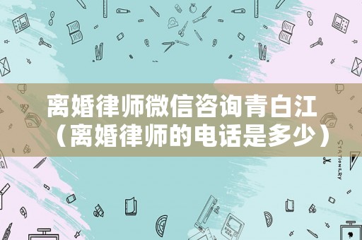 離婚律師微信咨詢(xún)青白江（離婚律師的電話(huà)是多少）