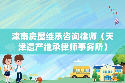 津南房屋繼承咨詢律師（天津遺產(chǎn)繼承律師事務(wù)所）