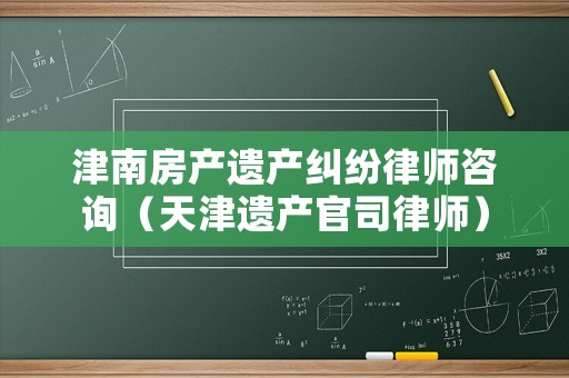 津南房產遺產糾紛律師咨詢（天津遺產官司律師）