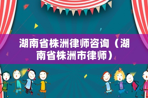 湖南省株洲律師咨詢（湖南省株洲市律師）