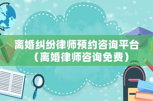 離婚糾紛律師預(yù)約咨詢平臺（離婚律師咨詢免費）