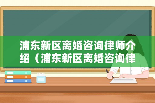 浦東新區(qū)離婚咨詢律師介紹（浦東新區(qū)離婚咨詢律師介紹電話）