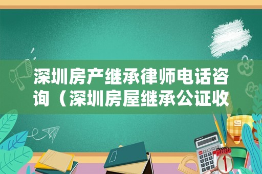 深圳房產(chǎn)繼承律師電話咨詢（深圳房屋繼承公證收費(fèi)）