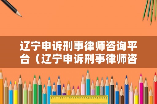 遼寧申訴刑事律師咨詢平臺（遼寧申訴刑事律師咨詢平臺電話）