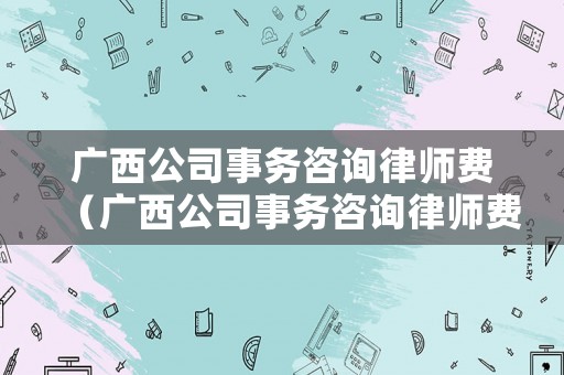 廣西公司事務(wù)咨詢律師費（廣西公司事務(wù)咨詢律師費多少錢）
