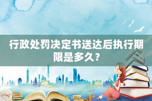 行政處罰決定書(shū)送達(dá)后執(zhí)行期限是多久？