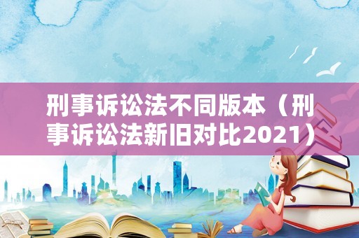 刑事訴訟法不同版本（刑事訴訟法新舊對(duì)比2021）