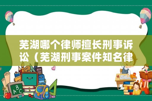 蕪湖哪個律師擅長刑事訴訟（蕪湖刑事案件知名律師）