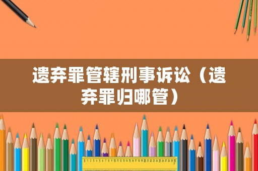 遺棄罪管轄刑事訴訟（遺棄罪歸哪管）