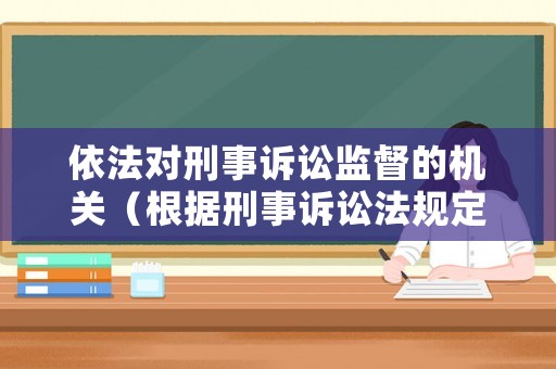 依法對刑事訴訟監(jiān)督的機(jī)關(guān)（根據(jù)刑事訴訟法規(guī)定什么管轄對訴訟活動實(shí)行法律監(jiān)督）