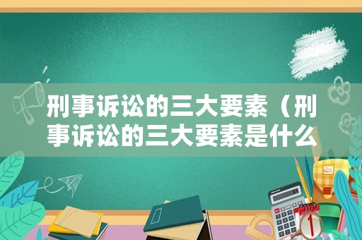 刑事訴訟的三大要素（刑事訴訟的三大要素是什么）