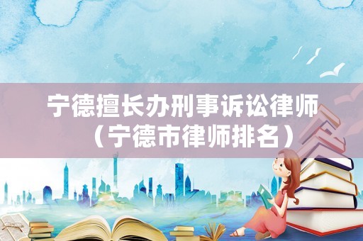 寧德擅長(zhǎng)辦刑事訴訟律師（寧德市律師排名）