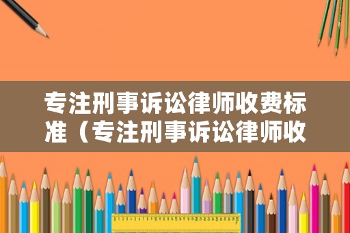 專注刑事訴訟律師收費標(biāo)準(zhǔn)（專注刑事訴訟律師收費標(biāo)準(zhǔn)文件）