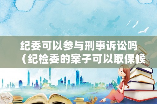 紀(jì)委可以參與刑事訴訟嗎（紀(jì)檢委的案子可以取保候?qū)弳幔? title=