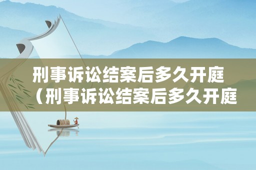 刑事訴訟結(jié)案后多久開(kāi)庭（刑事訴訟結(jié)案后多久開(kāi)庭呢）