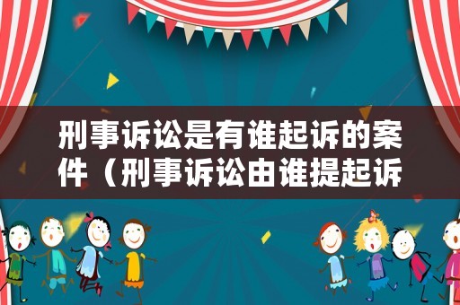 刑事訴訟是有誰起訴的案件（刑事訴訟由誰提起訴訟）