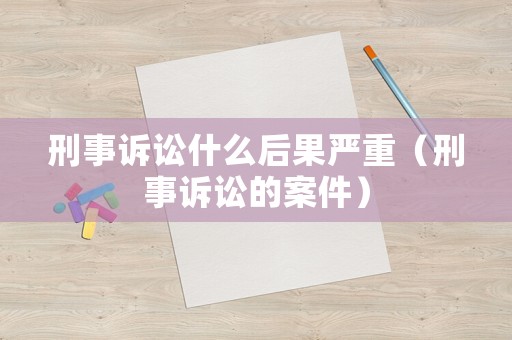 刑事訴訟什么后果嚴(yán)重（刑事訴訟的案件）