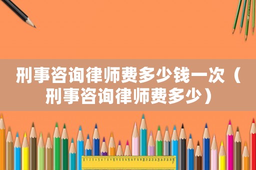 刑事咨詢(xún)律師費(fèi)多少錢(qián)一次（刑事咨詢(xún)律師費(fèi)多少）