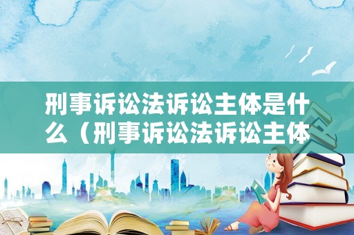 刑事訴訟法訴訟主體是什么（刑事訴訟法訴訟主體是什么）