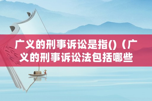 廣義的刑事訴訟是指()（廣義的刑事訴訟法包括哪些法律法規(guī)）